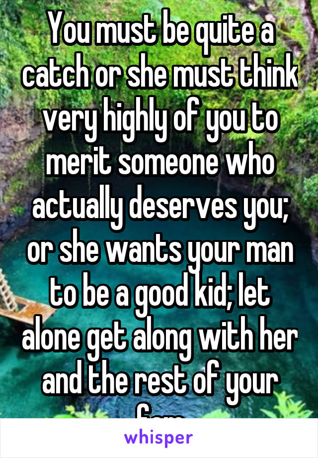 You must be quite a catch or she must think very highly of you to merit someone who actually deserves you; or she wants your man to be a good kid; let alone get along with her and the rest of your fam