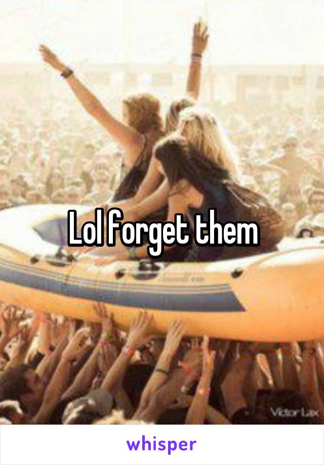 Lol forget them