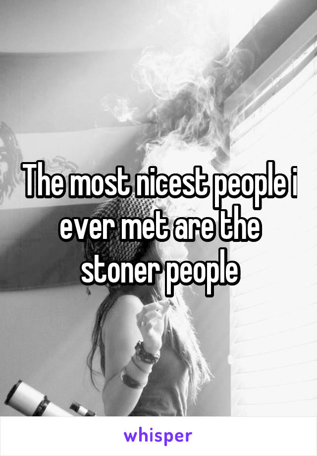 The most nicest people i ever met are the stoner people