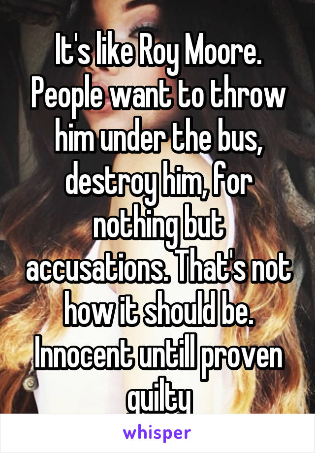 It's like Roy Moore. People want to throw him under the bus, destroy him, for nothing but accusations. That's not how it should be. Innocent untill proven guilty