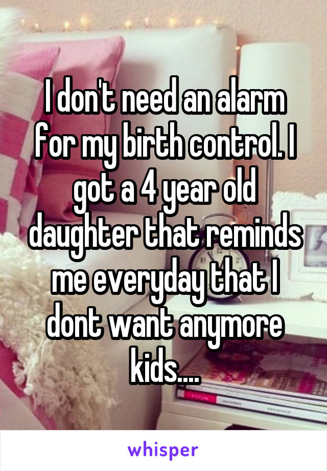 I don't need an alarm for my birth control. I got a 4 year old daughter that reminds me everyday that I dont want anymore kids....