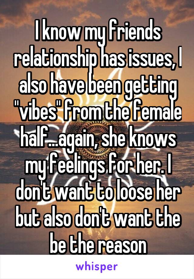 I know my friends relationship has issues, I also have been getting "vibes" from the female half...again, she knows my feelings for her. I don't want to loose her but also don't want the be the reason