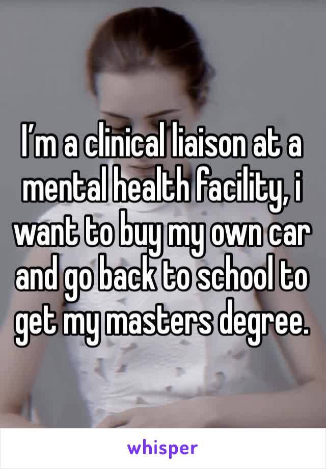 I’m a clinical liaison at a mental health facility, i want to buy my own car and go back to school to get my masters degree.