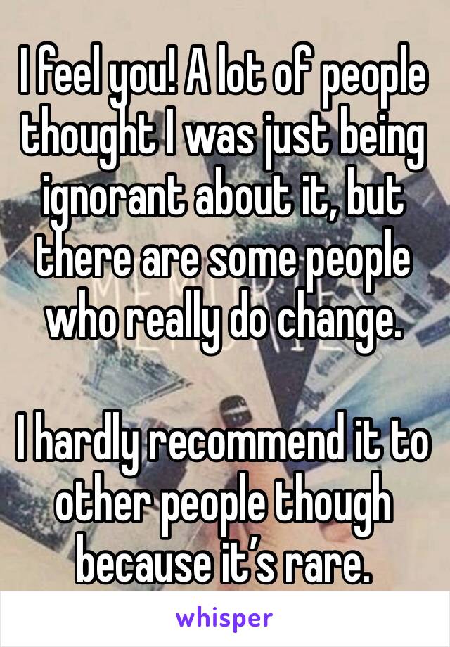I feel you! A lot of people thought I was just being ignorant about it, but there are some people who really do change.

I hardly recommend it to other people though because it’s rare.