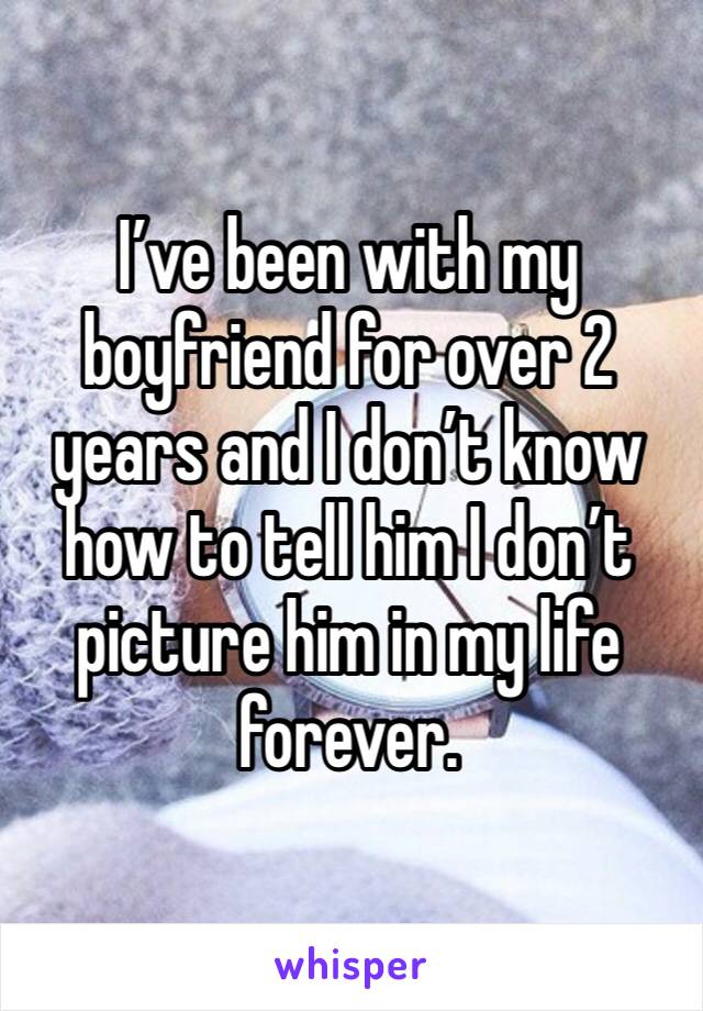 I’ve been with my boyfriend for over 2 years and I don’t know how to tell him I don’t picture him in my life forever. 