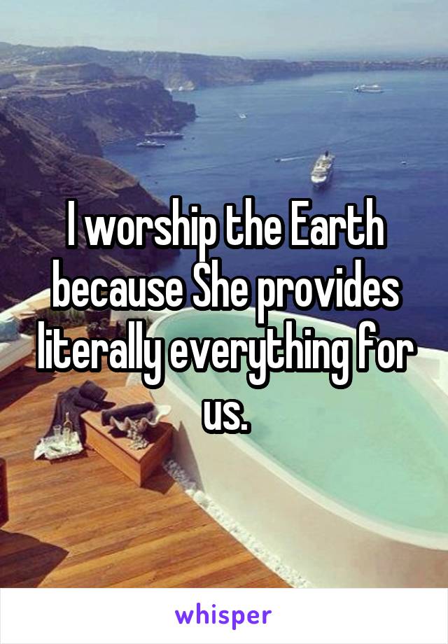 I worship the Earth because She provides literally everything for us.