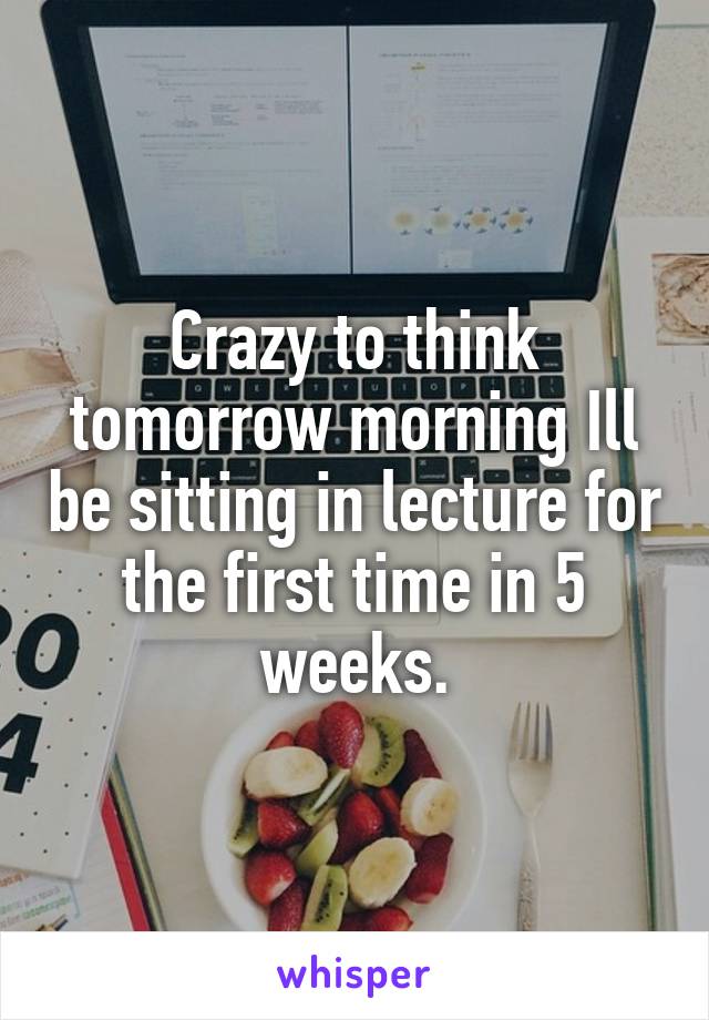 Crazy to think tomorrow morning Ill be sitting in lecture for the first time in 5 weeks.