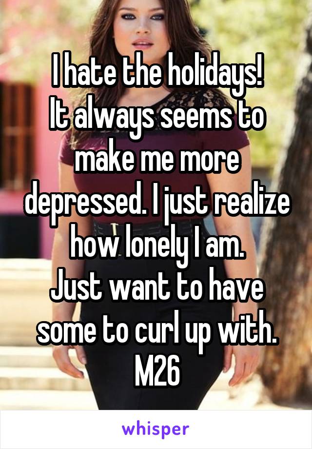 I hate the holidays!
It always seems to make me more depressed. I just realize how lonely I am.
Just want to have some to curl up with.
M26