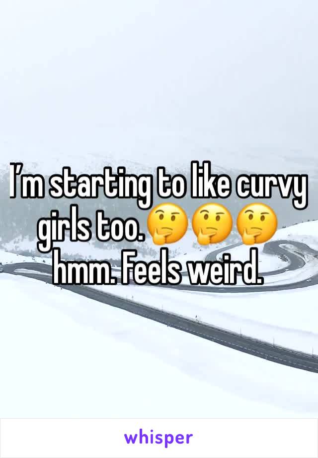 I’m starting to like curvy girls too.🤔🤔🤔 hmm. Feels weird.