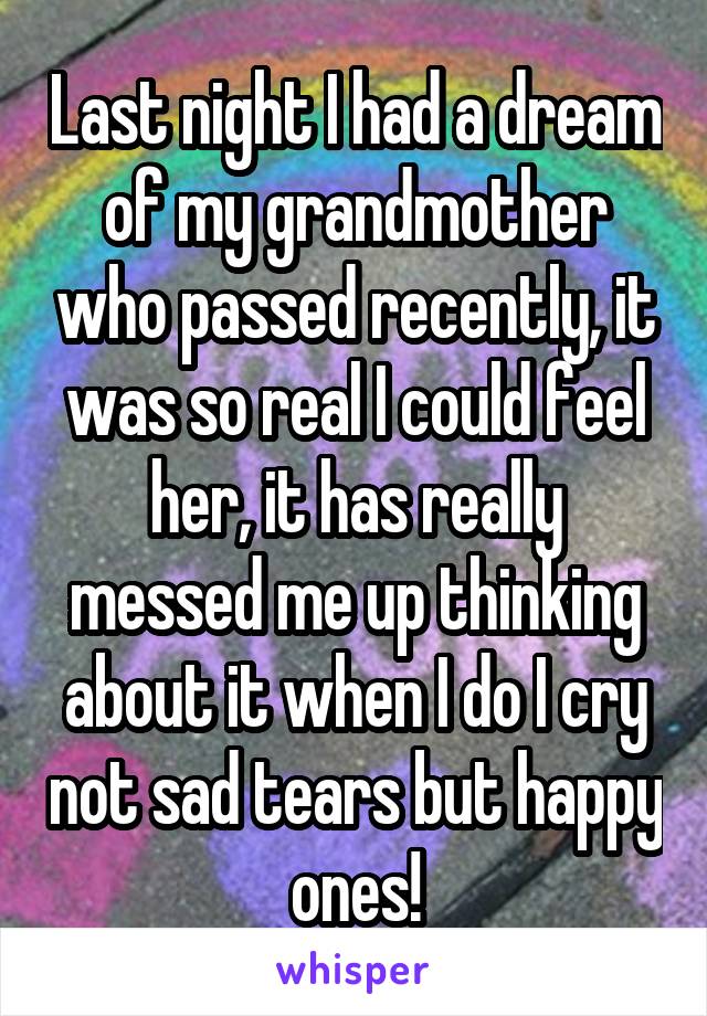 Last night I had a dream of my grandmother who passed recently, it was so real I could feel her, it has really messed me up thinking about it when I do I cry not sad tears but happy ones!