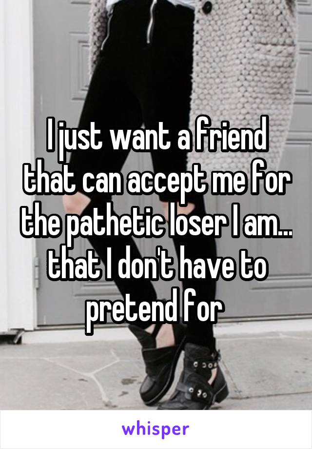 I just want a friend that can accept me for the pathetic loser I am... that I don't have to pretend for 