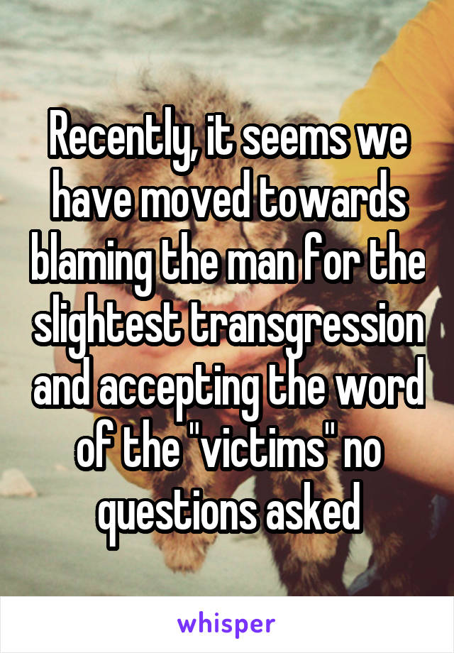 Recently, it seems we have moved towards blaming the man for the slightest transgression and accepting the word of the "victims" no questions asked