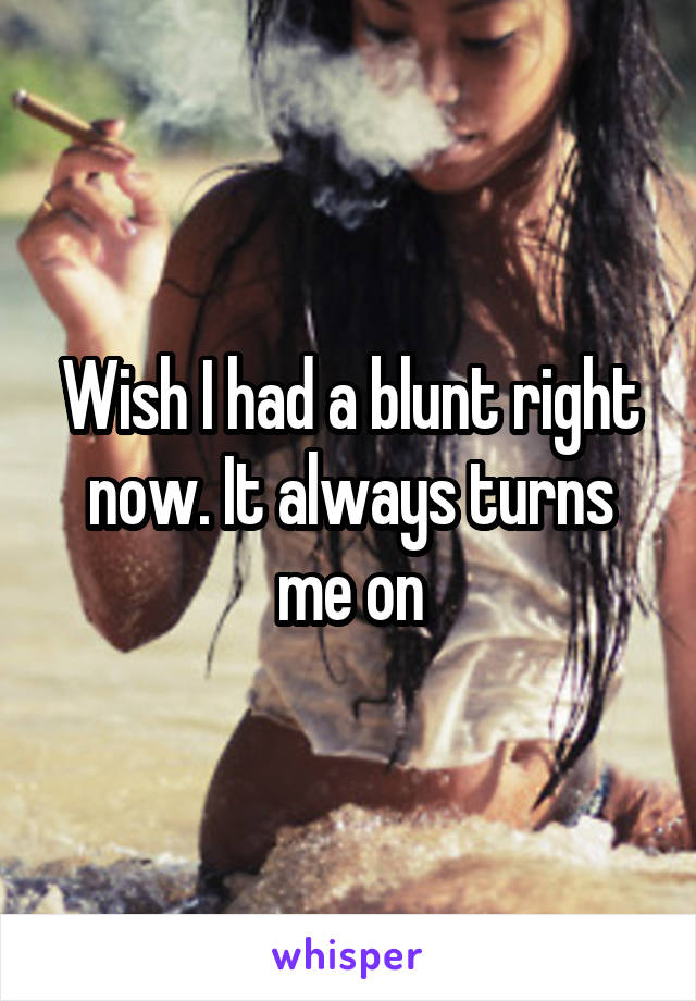 Wish I had a blunt right now. It always turns me on