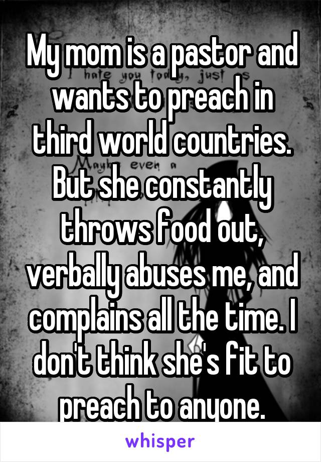 My mom is a pastor and wants to preach in third world countries. But she constantly throws food out, verbally abuses me, and complains all the time. I don't think she's fit to preach to anyone.