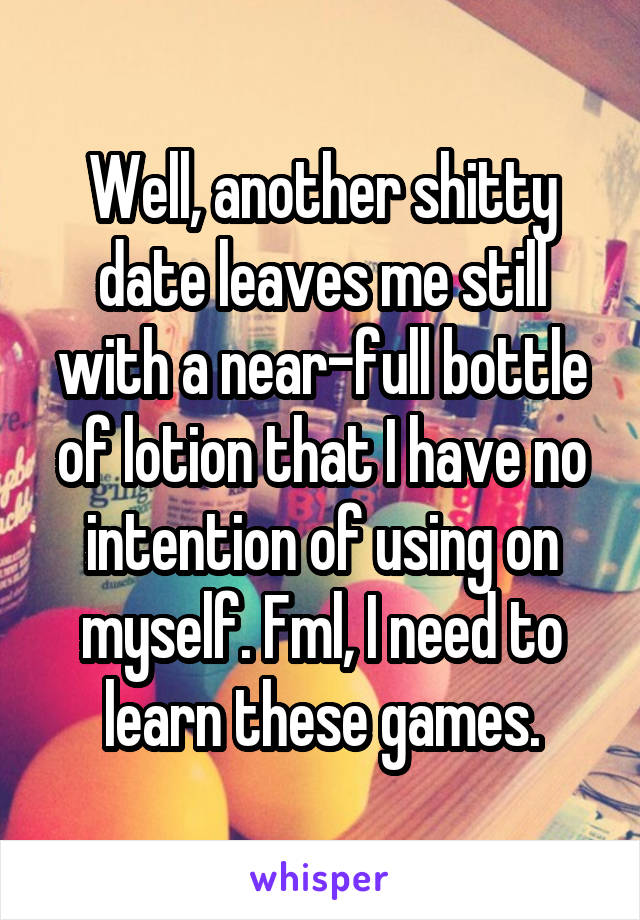 Well, another shitty date leaves me still with a near-full bottle of lotion that I have no intention of using on myself. Fml, I need to learn these games.