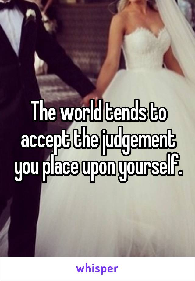 The world tends to accept the judgement you place upon yourself.