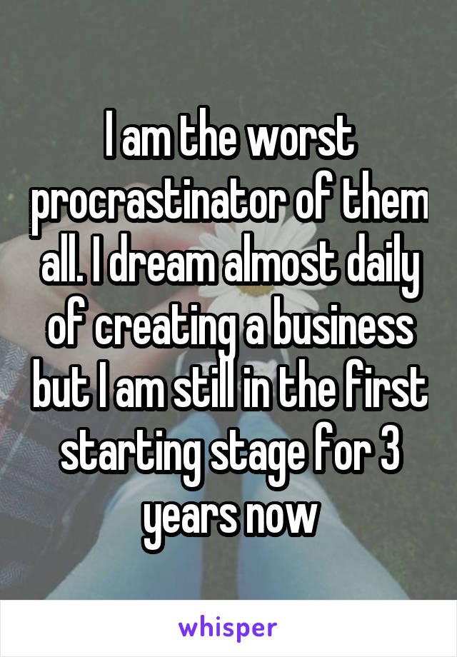 I am the worst procrastinator of them all. I dream almost daily of creating a business but I am still in the first starting stage for 3 years now