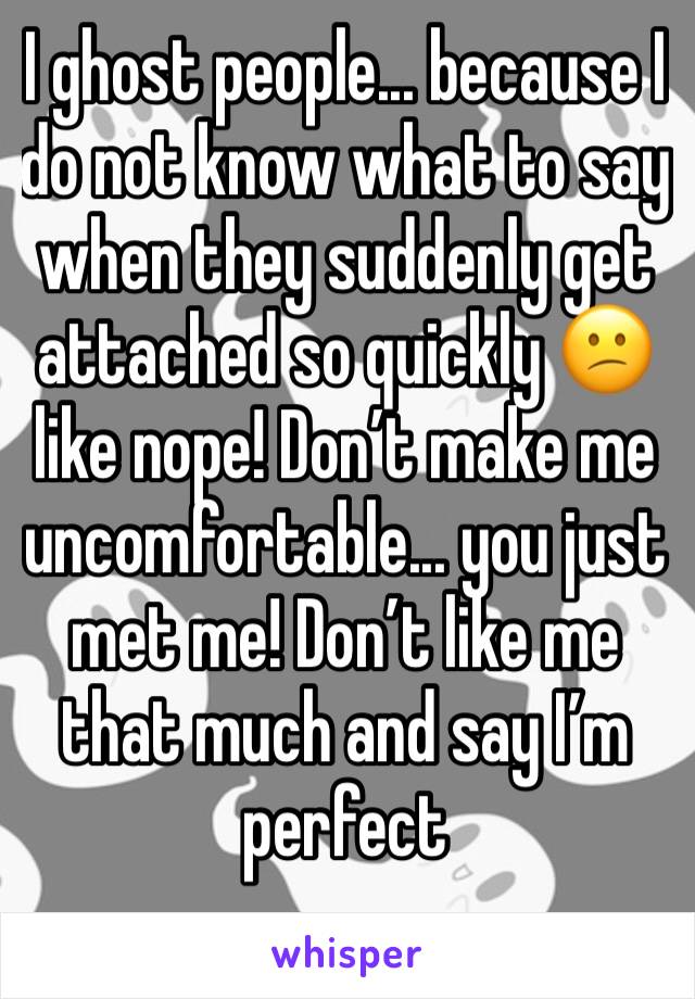 I ghost people... because I do not know what to say when they suddenly get attached so quickly 😕 like nope! Don’t make me uncomfortable... you just met me! Don’t like me that much and say I’m perfect