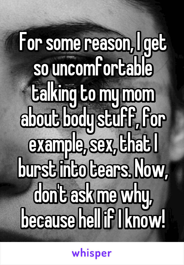 For some reason, I get so uncomfortable talking to my mom about body stuff, for example, sex, that I burst into tears. Now, don't ask me why, because hell if I know!