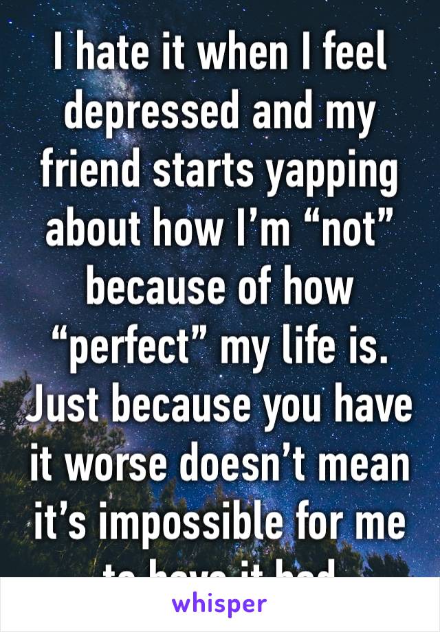 I hate it when I feel depressed and my friend starts yapping about how I’m “not” because of how “perfect” my life is. Just because you have it worse doesn’t mean it’s impossible for me to have it bad