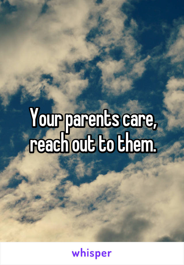 Your parents care, reach out to them.