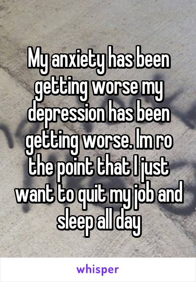 My anxiety has been getting worse my depression has been getting worse. Im ro the point that I just want to quit my job and sleep all day