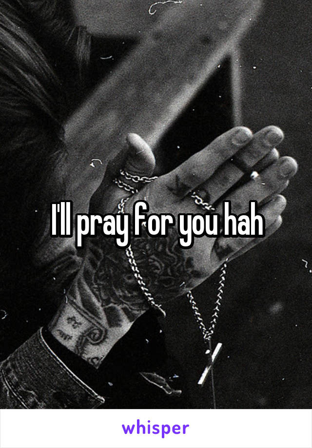 I'll pray for you hah