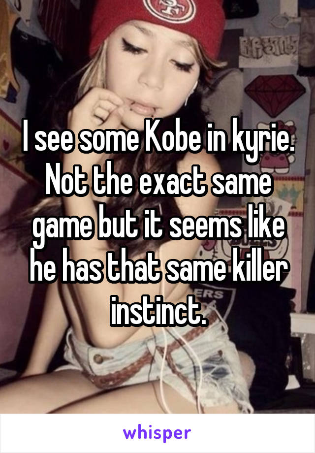 I see some Kobe in kyrie. Not the exact same game but it seems like he has that same killer instinct.