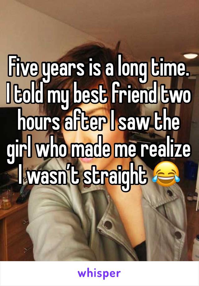 Five years is a long time. I told my best friend two hours after I saw the girl who made me realize I wasn’t straight 😂