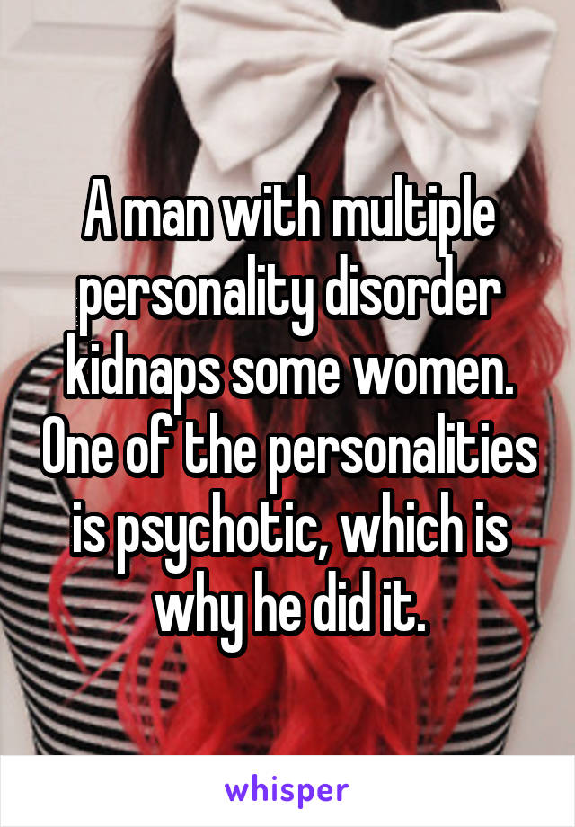 A man with multiple personality disorder kidnaps some women. One of the personalities is psychotic, which is why he did it.