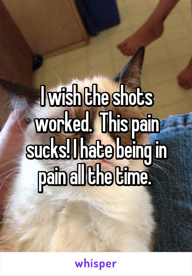 I wish the shots worked.  This pain sucks! I hate being in pain all the time. 