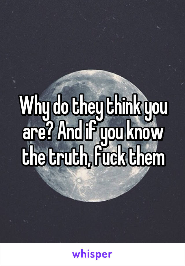 Why do they think you are? And if you know the truth, fuck them