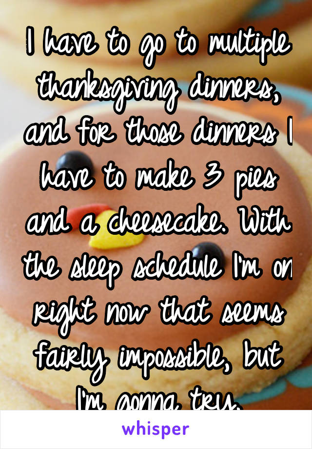 I have to go to multiple thanksgiving dinners, and for those dinners I have to make 3 pies and a cheesecake. With the sleep schedule I'm on right now that seems fairly impossible, but I'm gonna try.