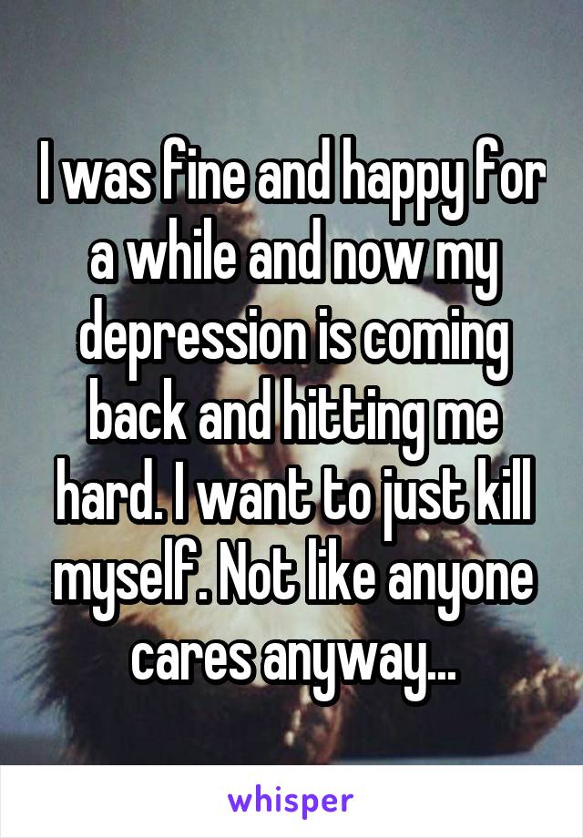 I was fine and happy for a while and now my depression is coming back and hitting me hard. I want to just kill myself. Not like anyone cares anyway...