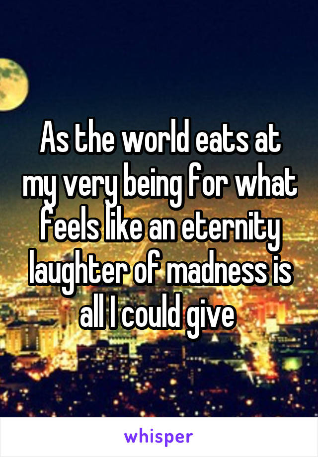 As the world eats at my very being for what feels like an eternity laughter of madness is all I could give 