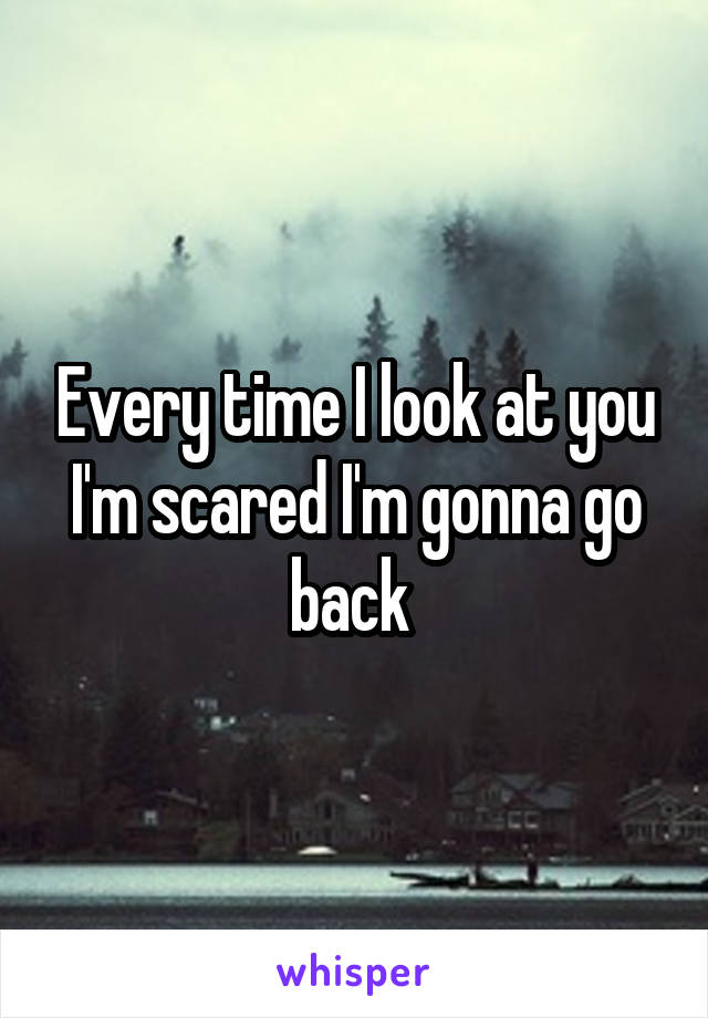 Every time I look at you I'm scared I'm gonna go back 