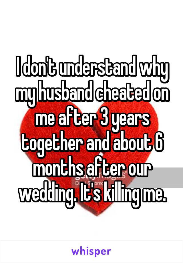 I don't understand why my husband cheated on me after 3 years together and about 6 months after our wedding. It's killing me.