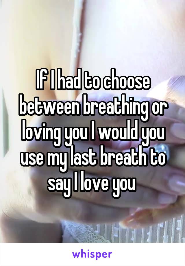 If I had to choose between breathing or loving you I would you use my last breath to say I love you 