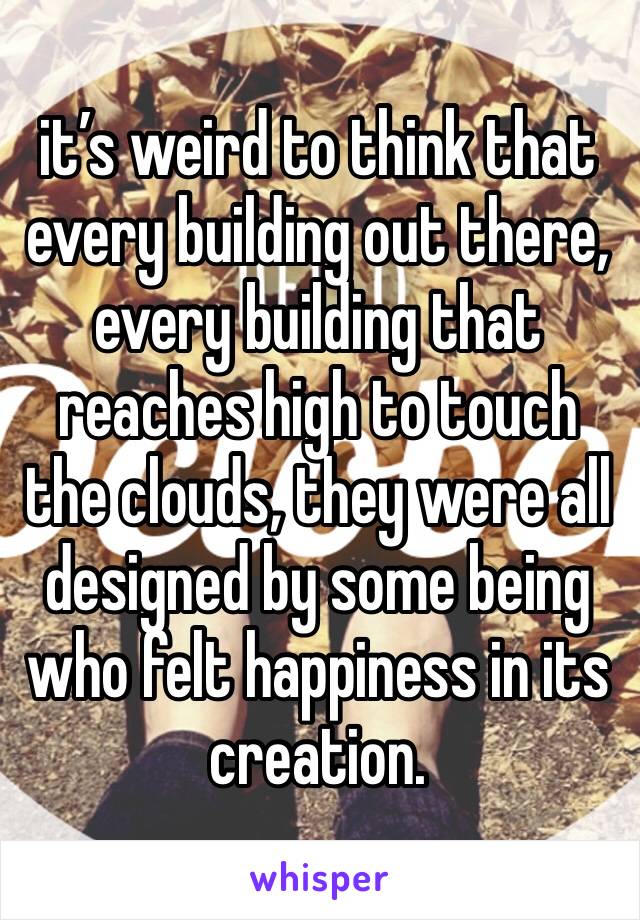 it’s weird to think that every building out there, every building that reaches high to touch the clouds, they were all designed by some being who felt happiness in its creation. 