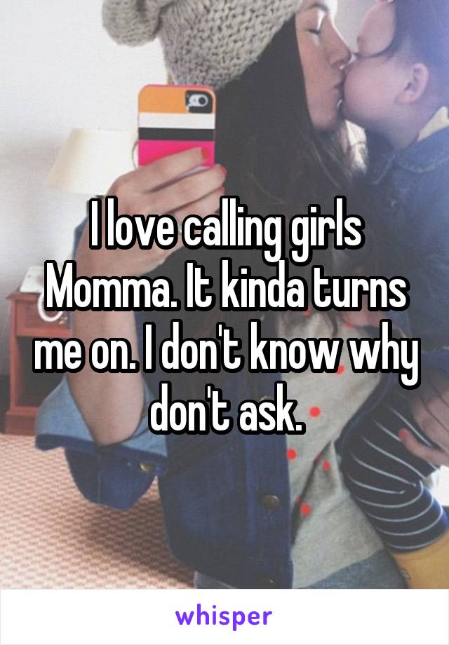 I love calling girls Momma. It kinda turns me on. I don't know why don't ask.