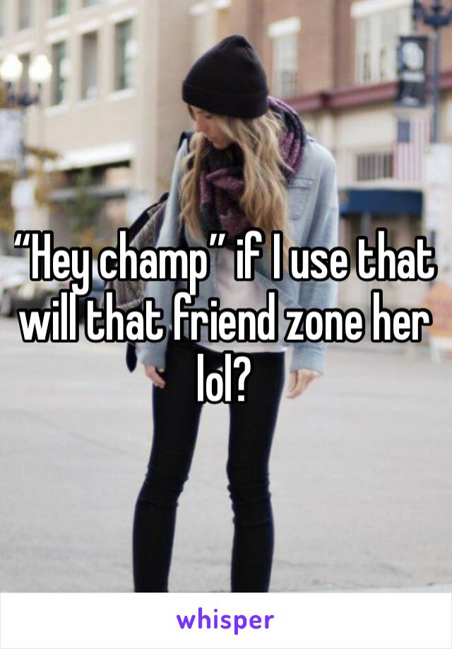 “Hey champ” if I use that will that friend zone her lol?