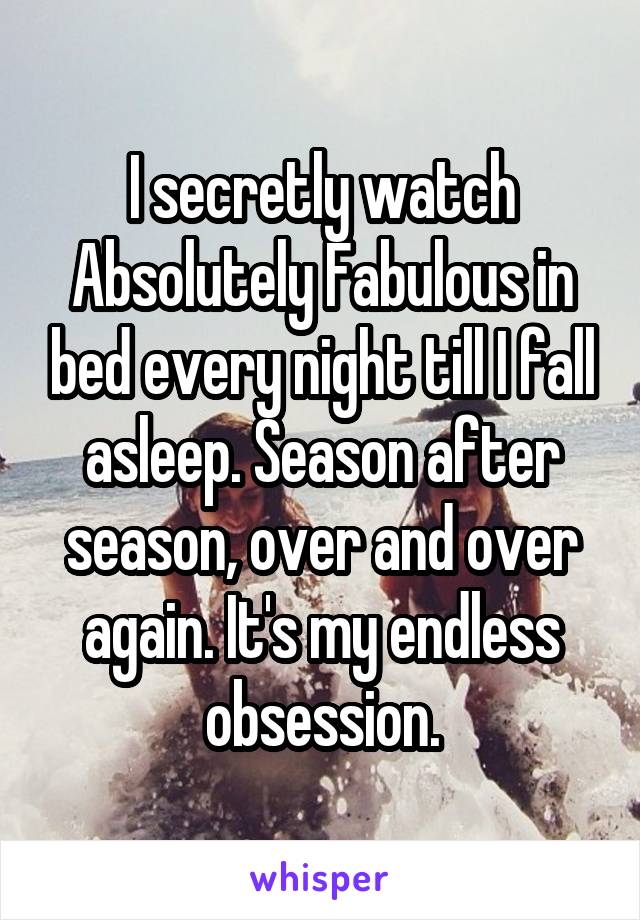 I secretly watch Absolutely Fabulous in bed every night till I fall asleep. Season after season, over and over again. It's my endless obsession.