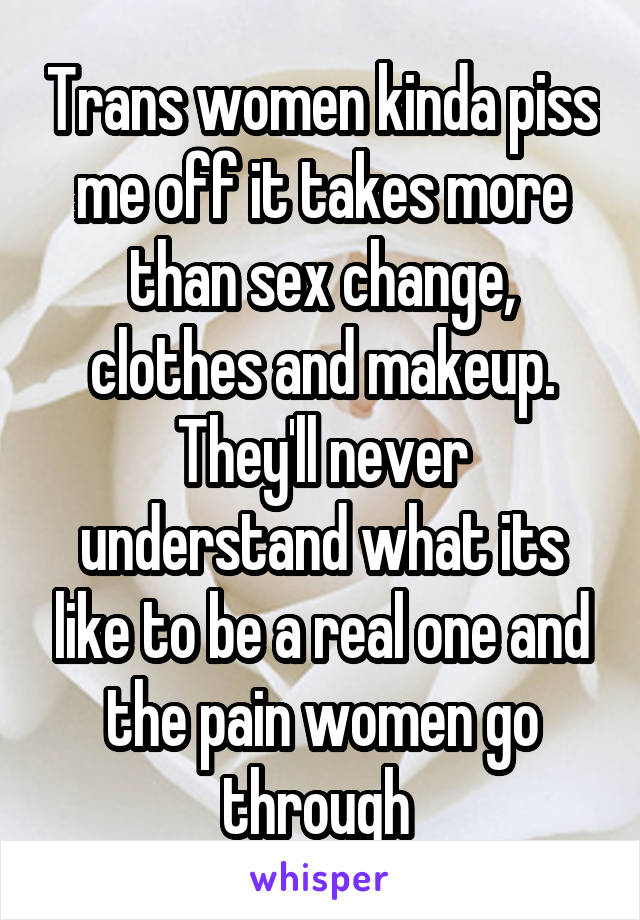 Trans women kinda piss me off it takes more than sex change, clothes and makeup. They'll never understand what its like to be a real one and the pain women go through 