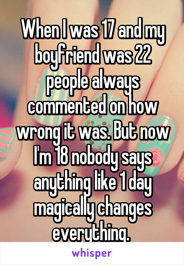 When I was 17 and my boyfriend was 22 people always commented on how wrong it was. But now I'm 18 nobody says anything like 1 day magically changes everything. 