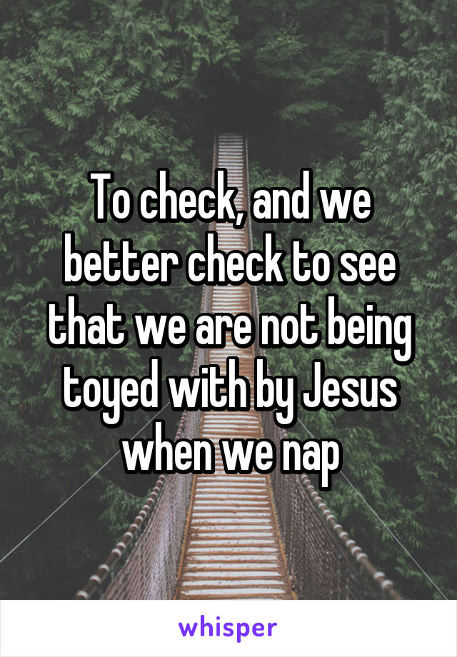 To check, and we better check to see that we are not being toyed with by Jesus when we nap