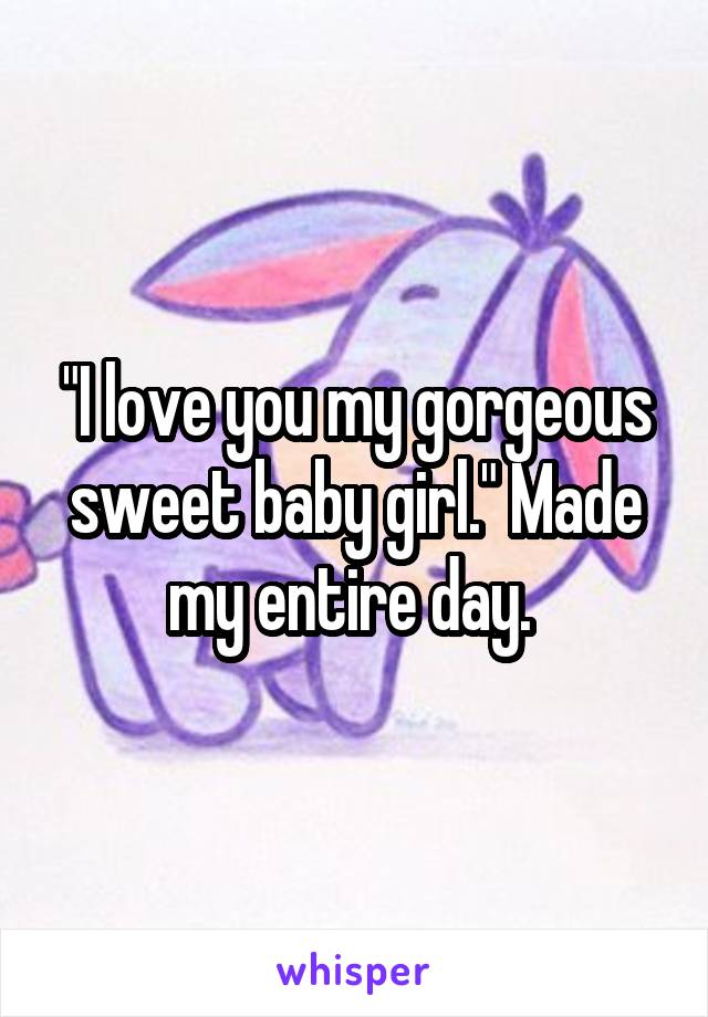 "I love you my gorgeous sweet baby girl." Made my entire day. 