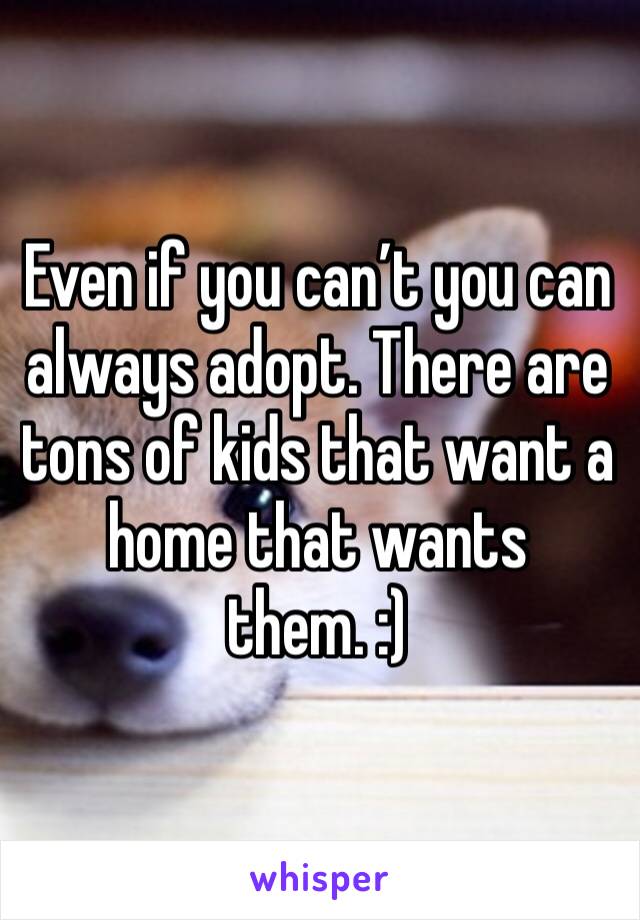 Even if you can’t you can always adopt. There are tons of kids that want a home that wants them. :)