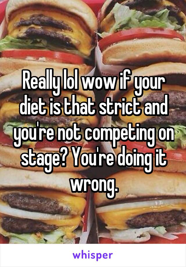 Really lol wow if your diet is that strict and you're not competing on stage? You're doing it wrong.