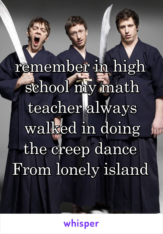 remember in high  school my math teacher always walked in doing the creep dance  From lonely island 