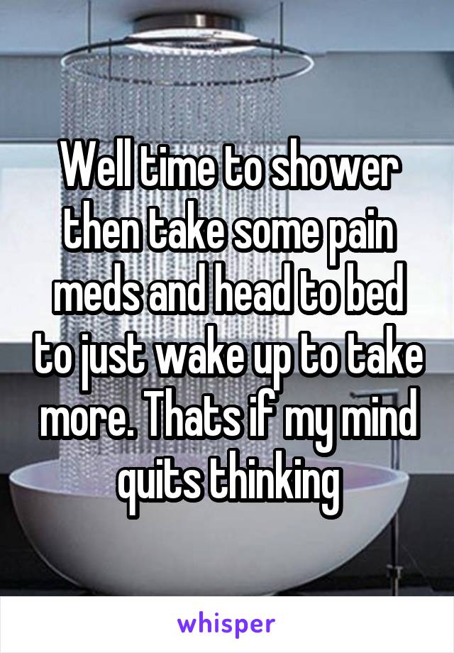 Well time to shower then take some pain meds and head to bed to just wake up to take more. Thats if my mind quits thinking